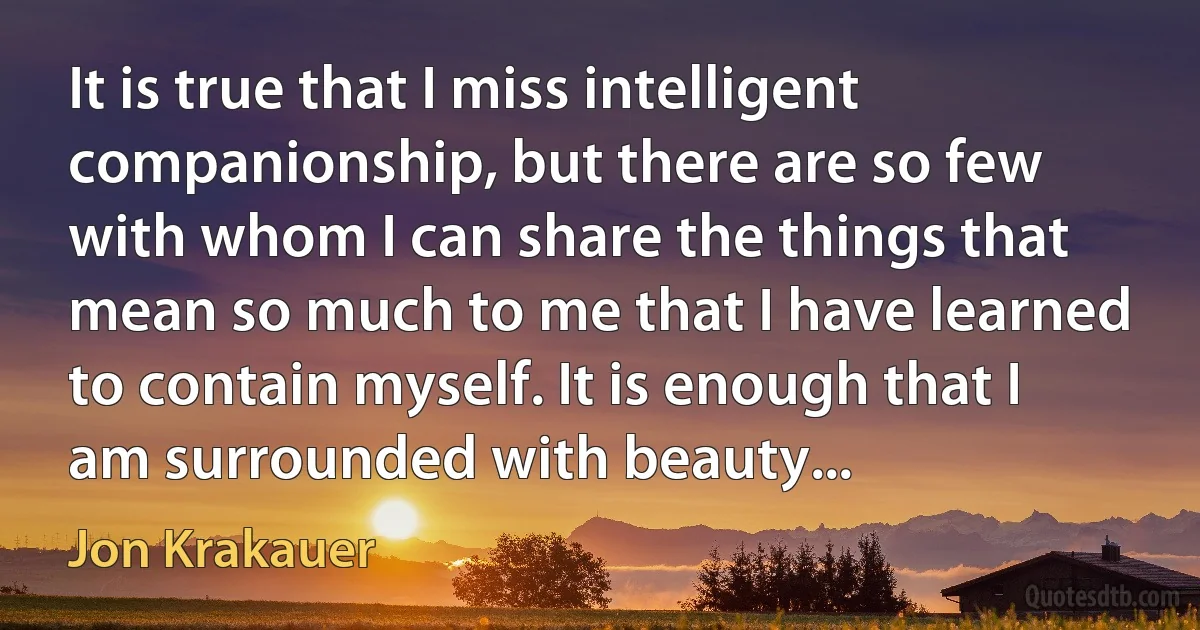 It is true that I miss intelligent companionship, but there are so few with whom I can share the things that mean so much to me that I have learned to contain myself. It is enough that I am surrounded with beauty... (Jon Krakauer)