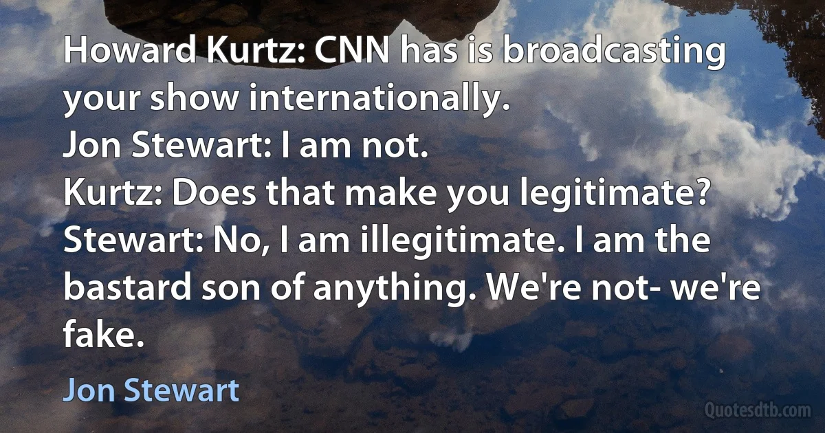 Howard Kurtz: CNN has is broadcasting your show internationally.
Jon Stewart: I am not.
Kurtz: Does that make you legitimate?
Stewart: No, I am illegitimate. I am the bastard son of anything. We're not- we're fake. (Jon Stewart)