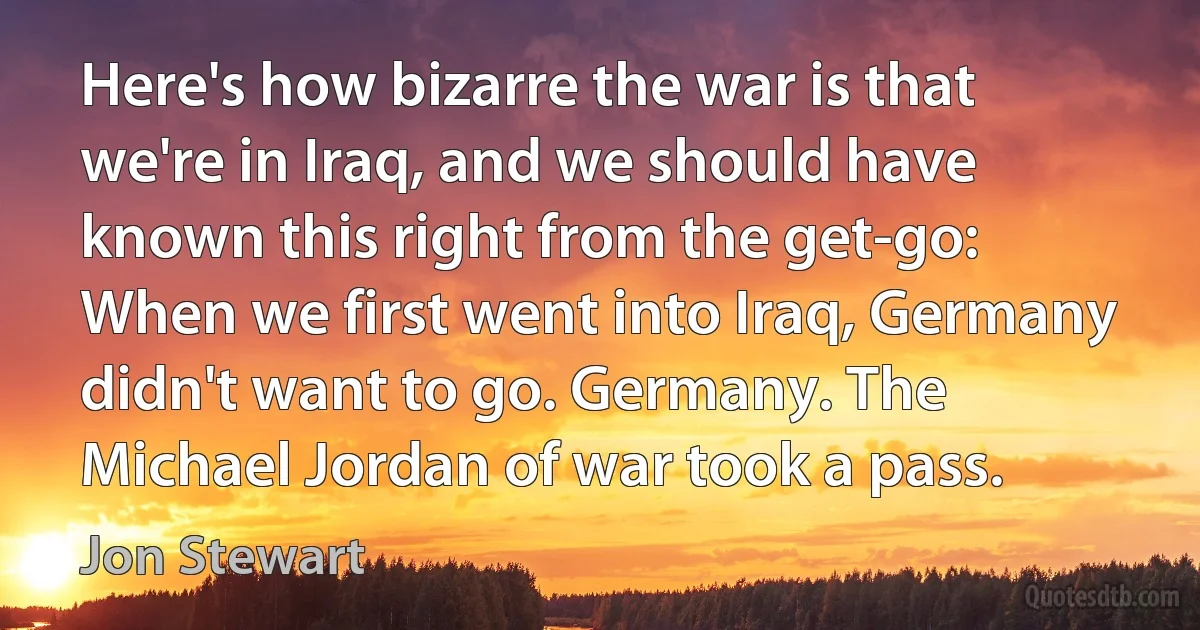 Here's how bizarre the war is that we're in Iraq, and we should have known this right from the get-go: When we first went into Iraq, Germany didn't want to go. Germany. The Michael Jordan of war took a pass. (Jon Stewart)