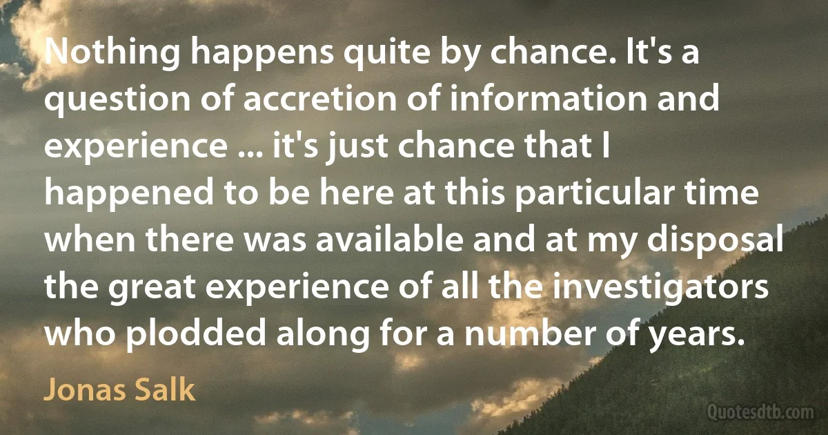 Nothing happens quite by chance. It's a question of accretion of information and experience ... it's just chance that I happened to be here at this particular time when there was available and at my disposal the great experience of all the investigators who plodded along for a number of years. (Jonas Salk)