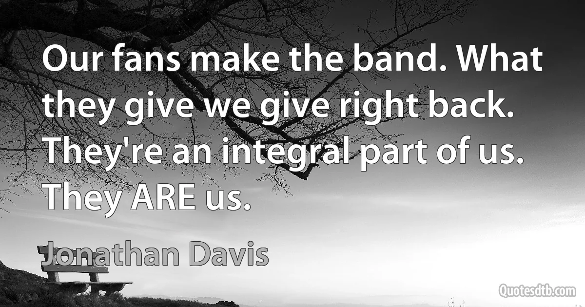 Our fans make the band. What they give we give right back. They're an integral part of us. They ARE us. (Jonathan Davis)