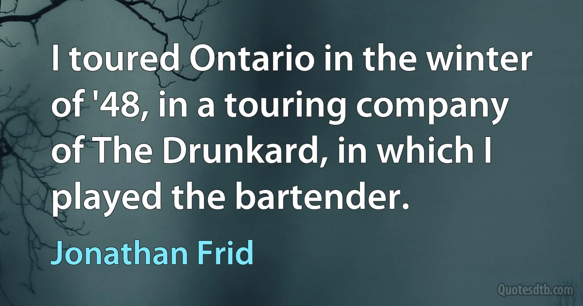 I toured Ontario in the winter of '48, in a touring company of The Drunkard, in which I played the bartender. (Jonathan Frid)