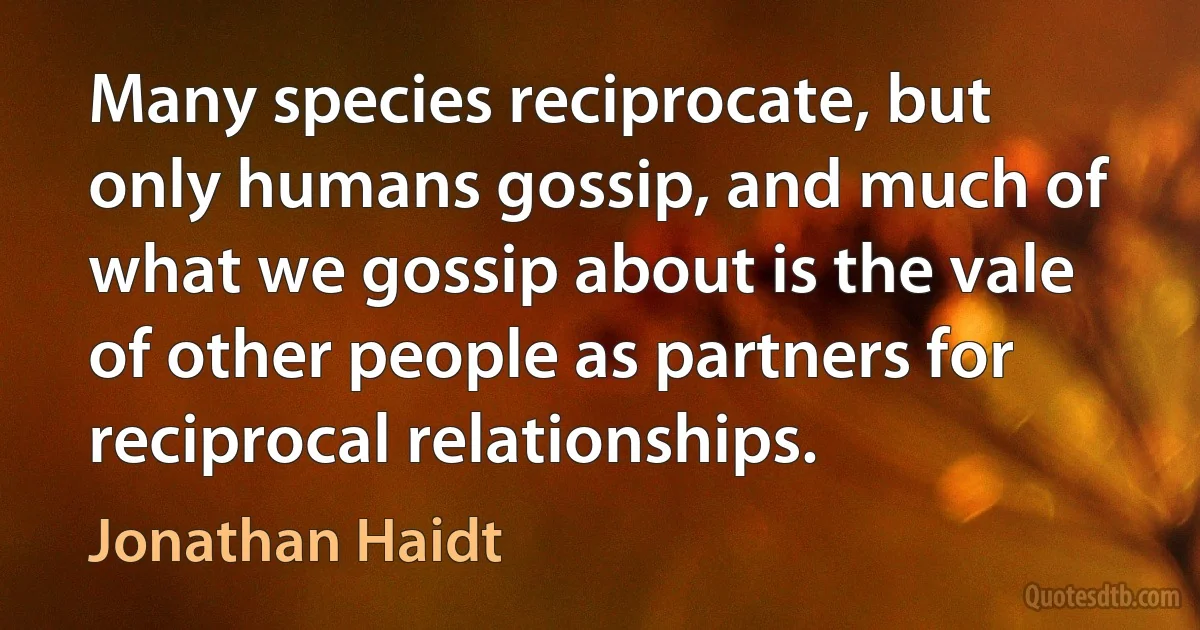 Many species reciprocate, but only humans gossip, and much of what we gossip about is the vale of other people as partners for reciprocal relationships. (Jonathan Haidt)