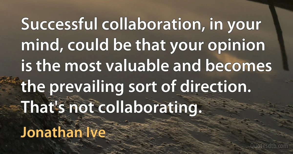 Successful collaboration, in your mind, could be that your opinion is the most valuable and becomes the prevailing sort of direction. That's not collaborating. (Jonathan Ive)