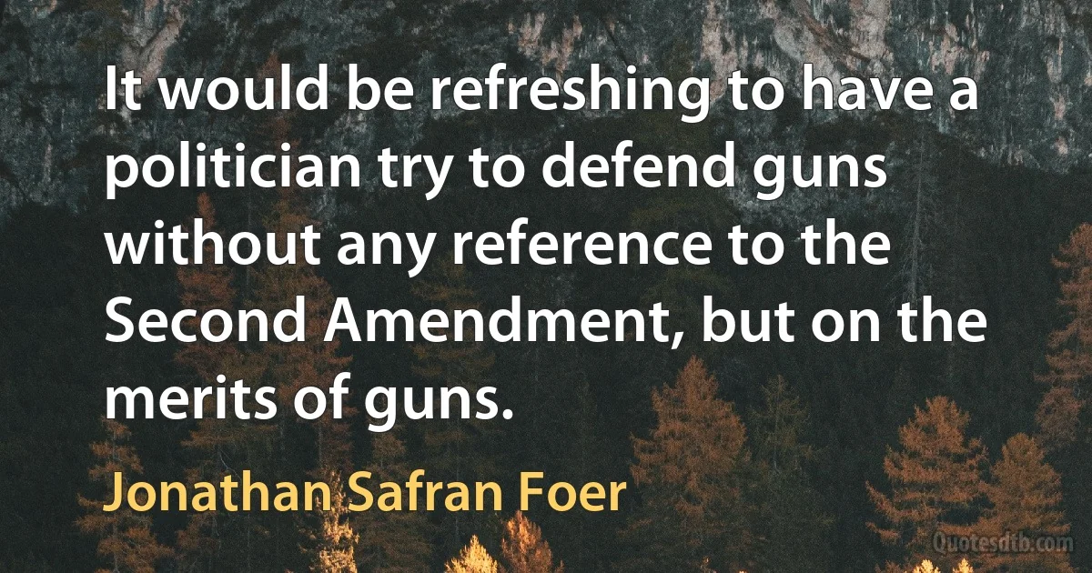 It would be refreshing to have a politician try to defend guns without any reference to the Second Amendment, but on the merits of guns. (Jonathan Safran Foer)