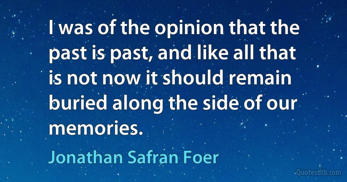 I was of the opinion that the past is past, and like all that is not now it should remain buried along the side of our memories. (Jonathan Safran Foer)