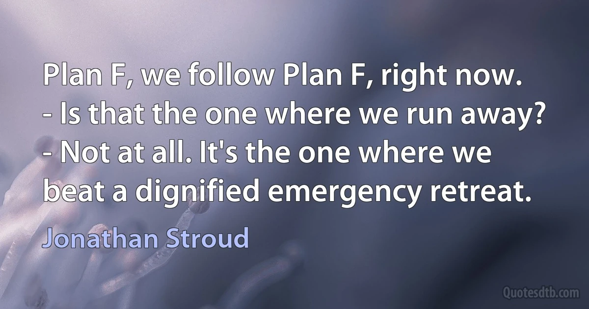 Plan F, we follow Plan F, right now.
- Is that the one where we run away?
- Not at all. It's the one where we beat a dignified emergency retreat. (Jonathan Stroud)