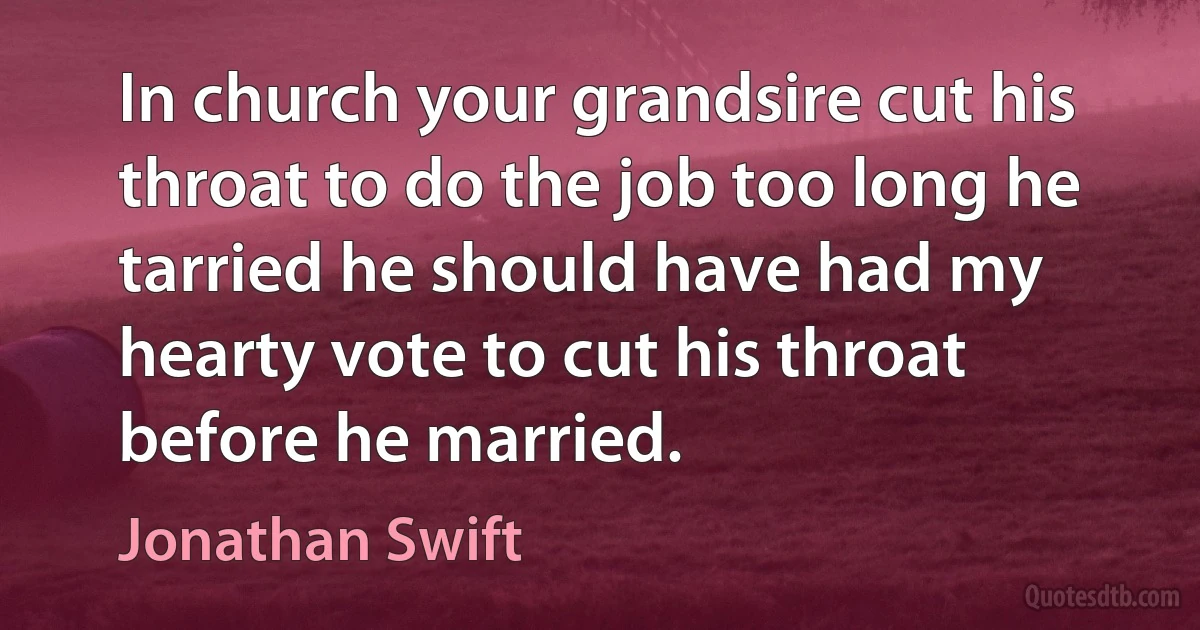 In church your grandsire cut his throat to do the job too long he tarried he should have had my hearty vote to cut his throat before he married. (Jonathan Swift)