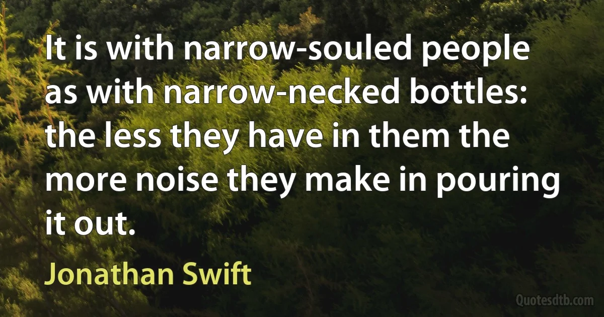 It is with narrow-souled people as with narrow-necked bottles: the less they have in them the more noise they make in pouring it out. (Jonathan Swift)