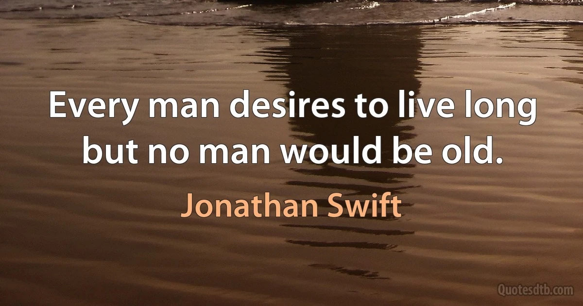 Every man desires to live long but no man would be old. (Jonathan Swift)