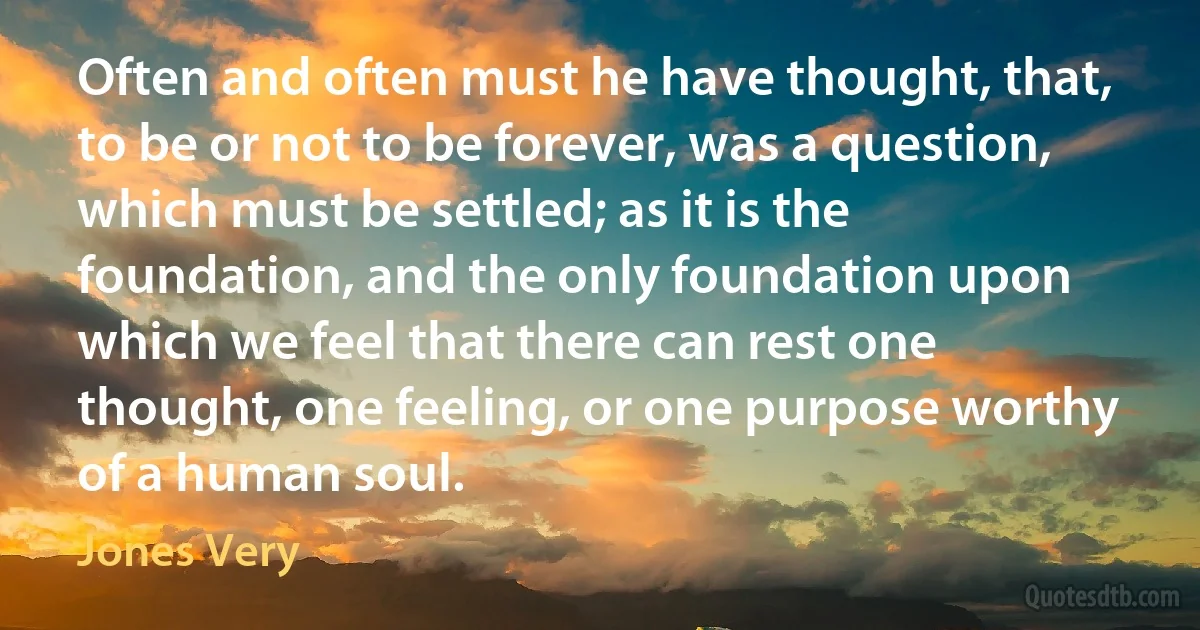 Often and often must he have thought, that, to be or not to be forever, was a question, which must be settled; as it is the foundation, and the only foundation upon which we feel that there can rest one thought, one feeling, or one purpose worthy of a human soul. (Jones Very)