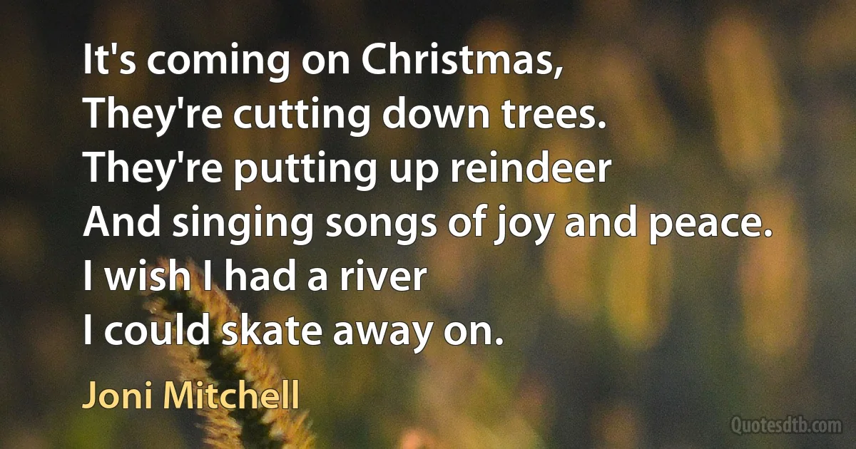 It's coming on Christmas,
They're cutting down trees.
They're putting up reindeer
And singing songs of joy and peace.
I wish I had a river
I could skate away on. (Joni Mitchell)