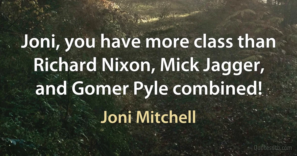 Joni, you have more class than Richard Nixon, Mick Jagger, and Gomer Pyle combined! (Joni Mitchell)