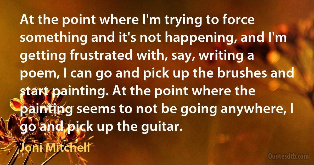 At the point where I'm trying to force something and it's not happening, and I'm getting frustrated with, say, writing a poem, I can go and pick up the brushes and start painting. At the point where the painting seems to not be going anywhere, I go and pick up the guitar. (Joni Mitchell)