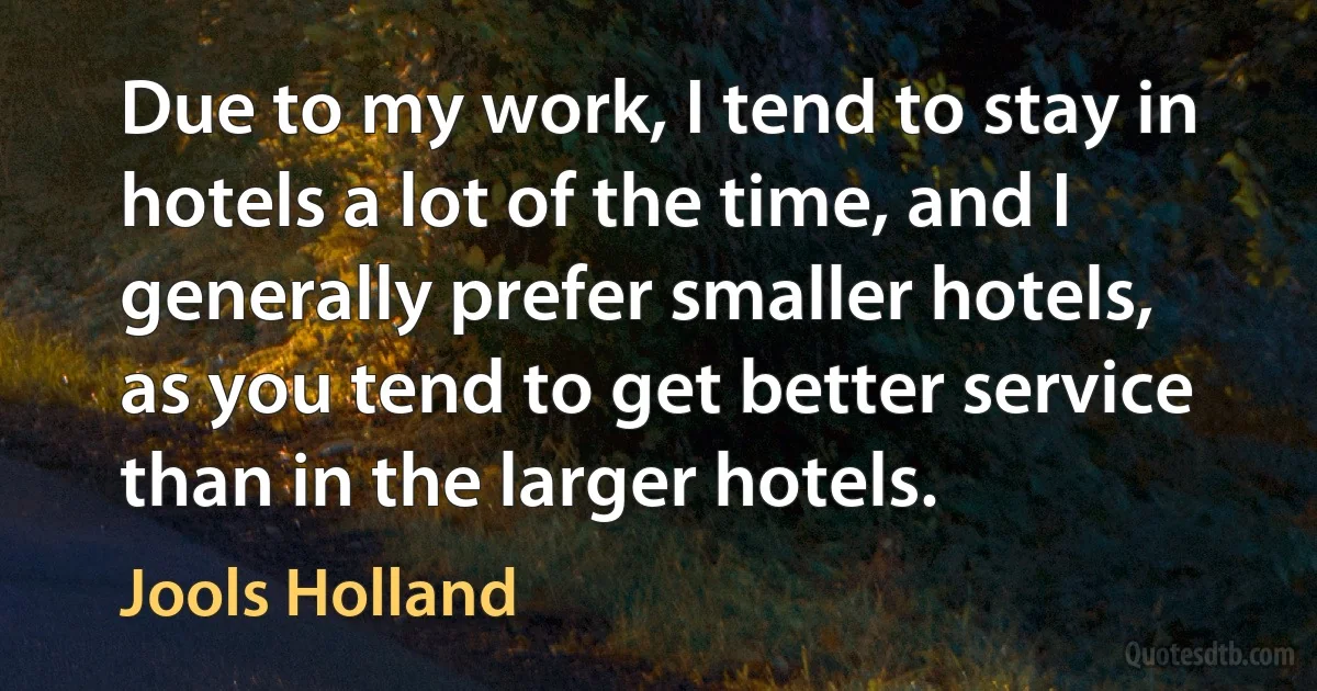 Due to my work, I tend to stay in hotels a lot of the time, and I generally prefer smaller hotels, as you tend to get better service than in the larger hotels. (Jools Holland)