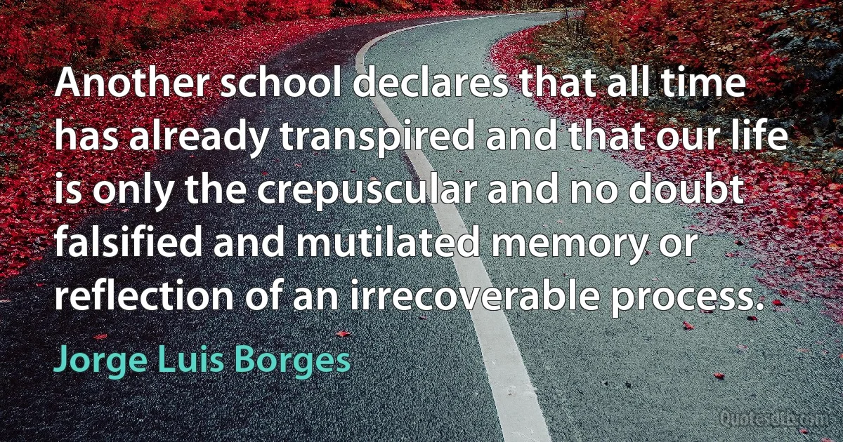 Another school declares that all time has already transpired and that our life is only the crepuscular and no doubt falsified and mutilated memory or reflection of an irrecoverable process. (Jorge Luis Borges)