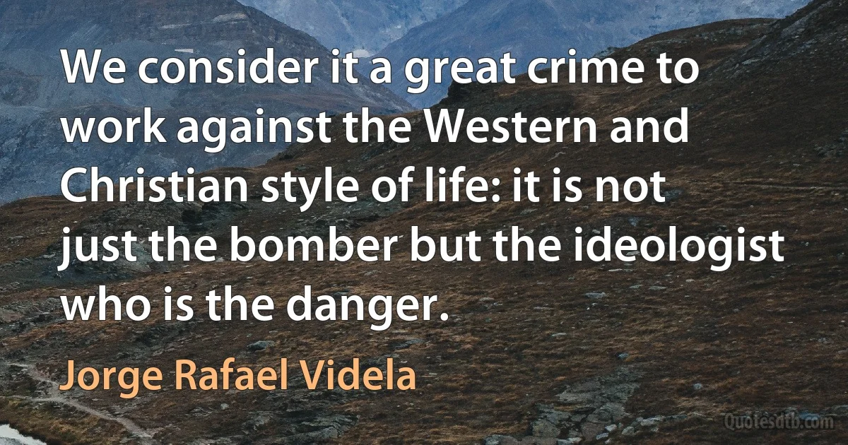 We consider it a great crime to work against the Western and Christian style of life: it is not just the bomber but the ideologist who is the danger. (Jorge Rafael Videla)