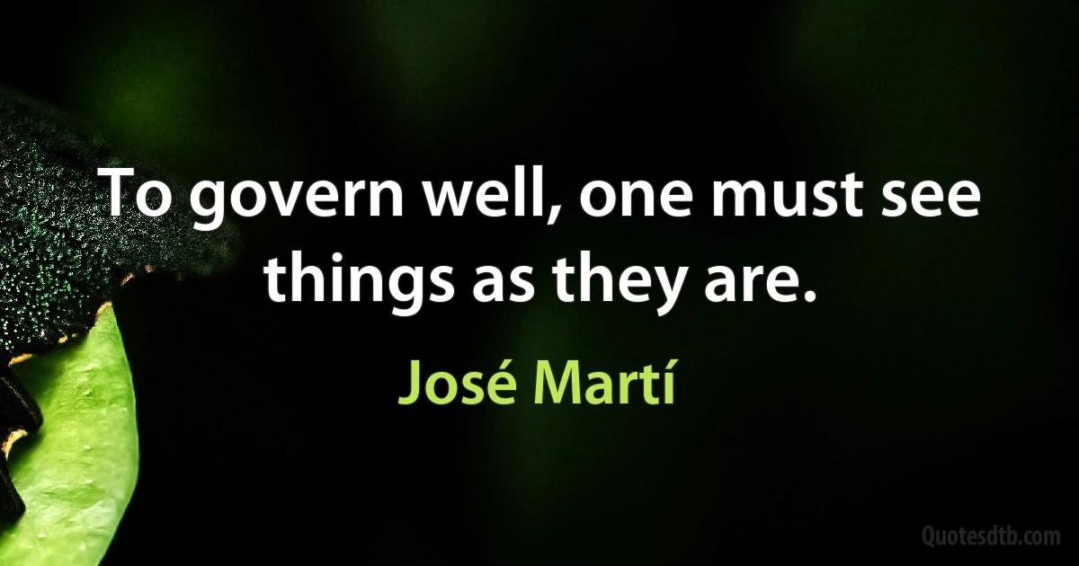 To govern well, one must see things as they are. (José Martí)