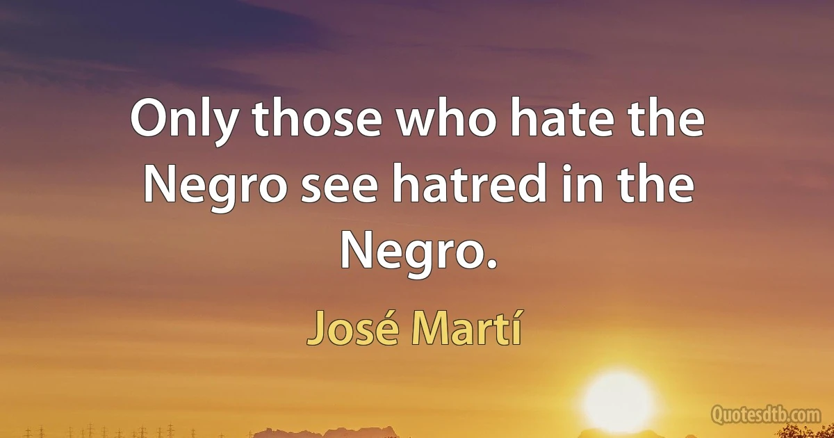 Only those who hate the Negro see hatred in the Negro. (José Martí)