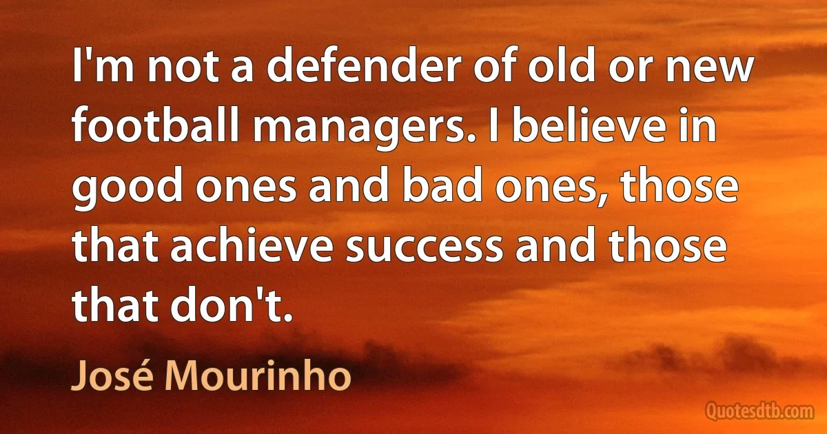 I'm not a defender of old or new football managers. I believe in good ones and bad ones, those that achieve success and those that don't. (José Mourinho)