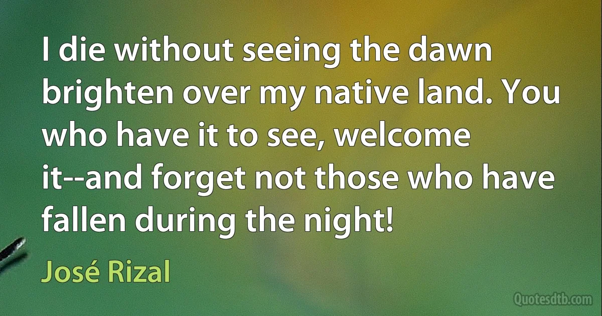 I die without seeing the dawn brighten over my native land. You who have it to see, welcome it--and forget not those who have fallen during the night! (José Rizal)