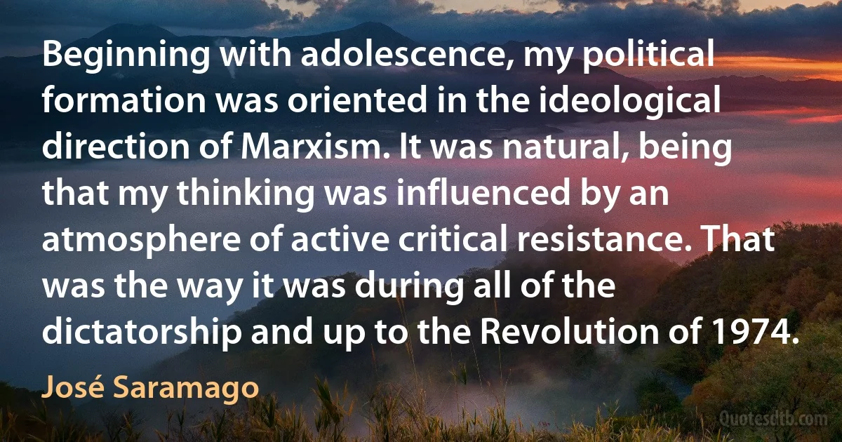 Beginning with adolescence, my political formation was oriented in the ideological direction of Marxism. It was natural, being that my thinking was influenced by an atmosphere of active critical resistance. That was the way it was during all of the dictatorship and up to the Revolution of 1974. (José Saramago)