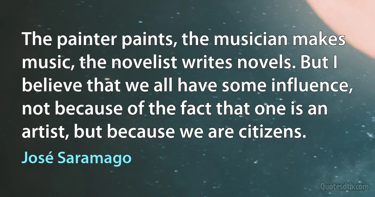 The painter paints, the musician makes music, the novelist writes novels. But I believe that we all have some influence, not because of the fact that one is an artist, but because we are citizens. (José Saramago)