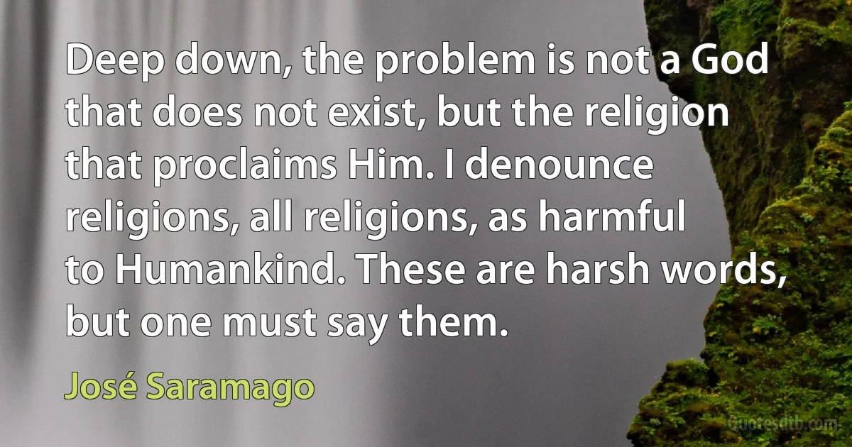 Deep down, the problem is not a God that does not exist, but the religion that proclaims Him. I denounce religions, all religions, as harmful to Humankind. These are harsh words, but one must say them. (José Saramago)