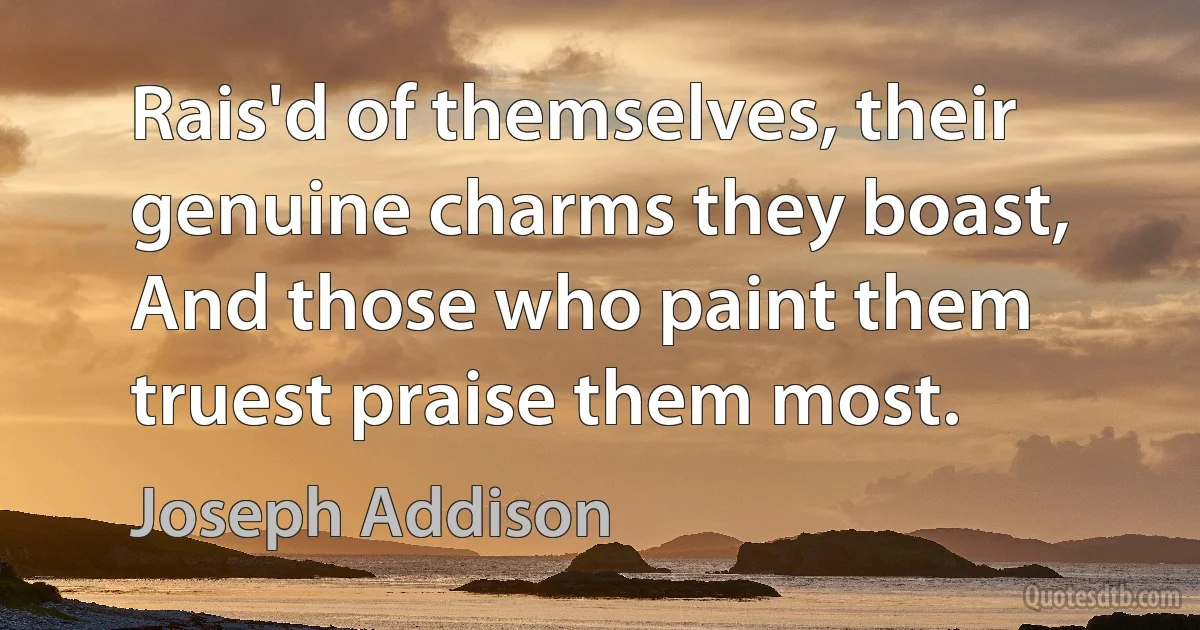 Rais'd of themselves, their genuine charms they boast,
And those who paint them truest praise them most. (Joseph Addison)