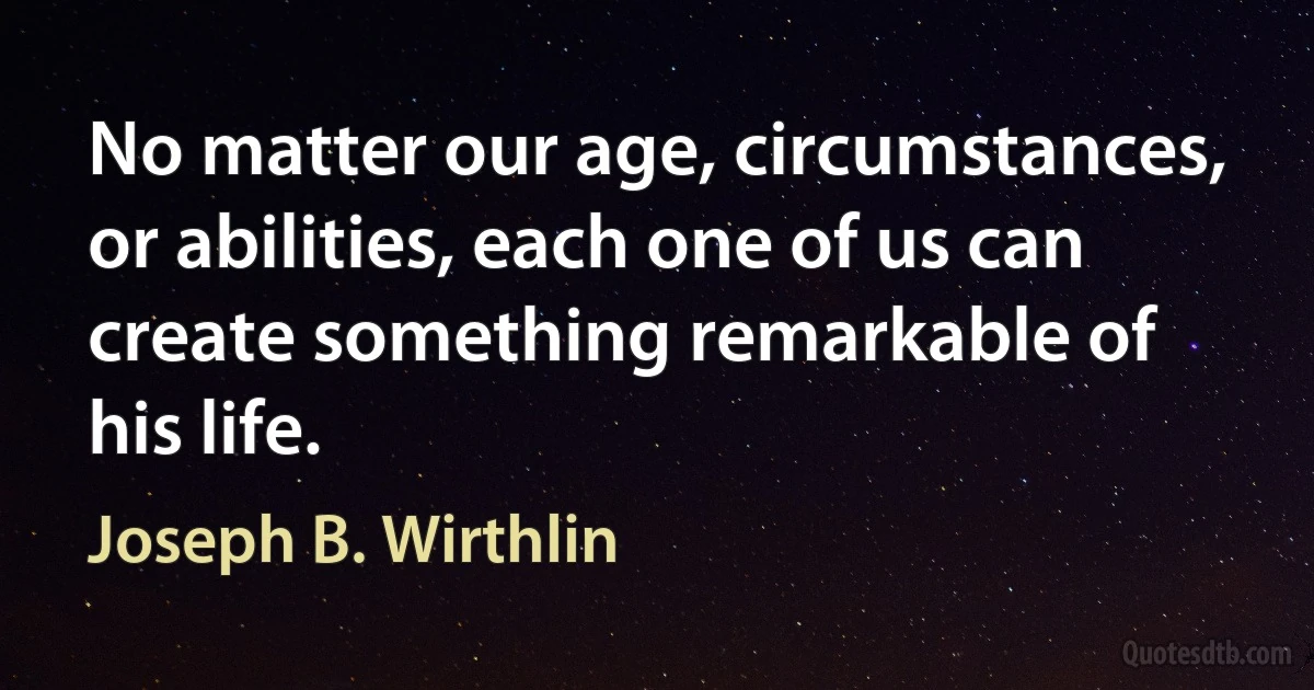 No matter our age, circumstances, or abilities, each one of us can create something remarkable of his life. (Joseph B. Wirthlin)