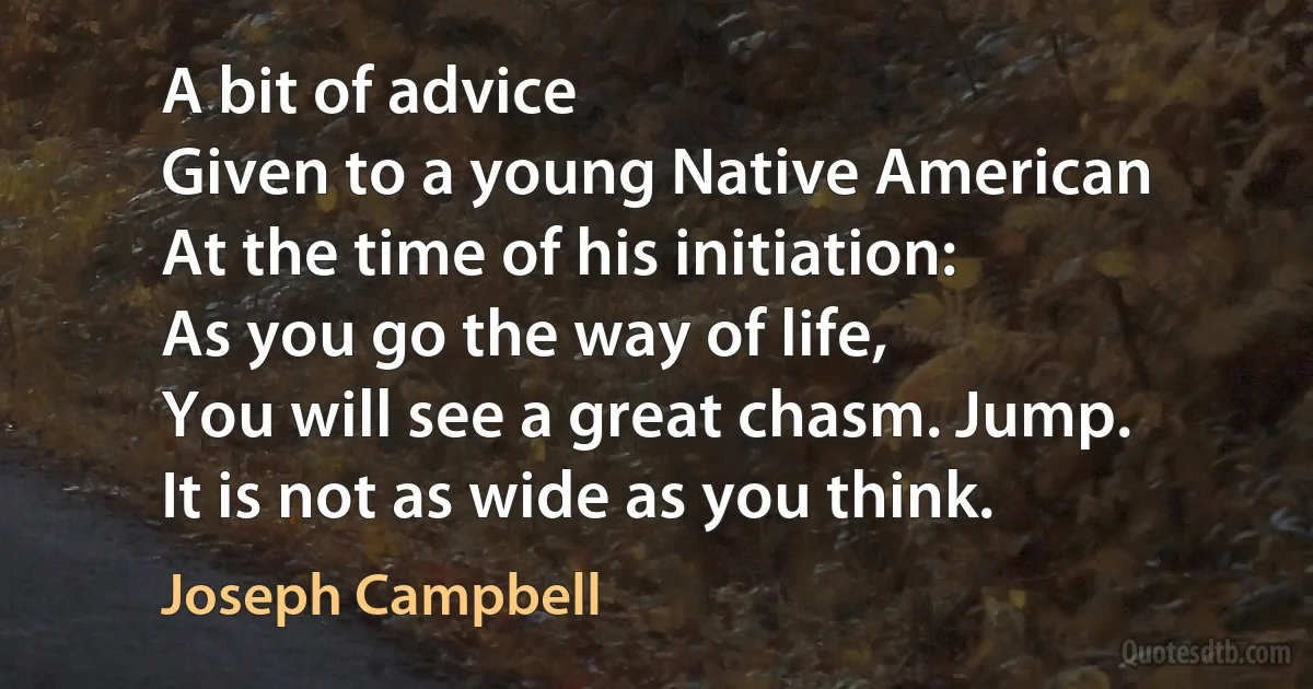 A bit of advice
Given to a young Native American
At the time of his initiation:
As you go the way of life,
You will see a great chasm. Jump.
It is not as wide as you think. (Joseph Campbell)