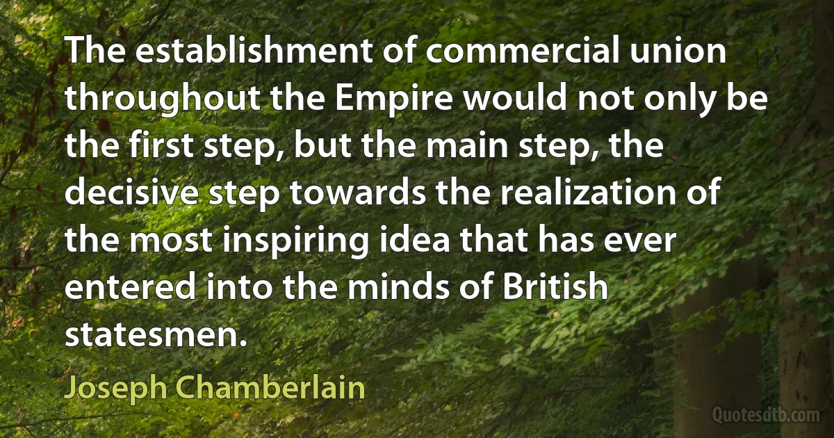 The establishment of commercial union throughout the Empire would not only be the first step, but the main step, the decisive step towards the realization of the most inspiring idea that has ever entered into the minds of British statesmen. (Joseph Chamberlain)