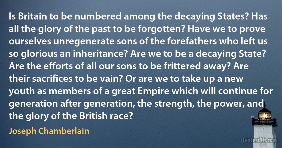 Is Britain to be numbered among the decaying States? Has all the glory of the past to be forgotten? Have we to prove ourselves unregenerate sons of the forefathers who left us so glorious an inheritance? Are we to be a decaying State? Are the efforts of all our sons to be frittered away? Are their sacrifices to be vain? Or are we to take up a new youth as members of a great Empire which will continue for generation after generation, the strength, the power, and the glory of the British race? (Joseph Chamberlain)