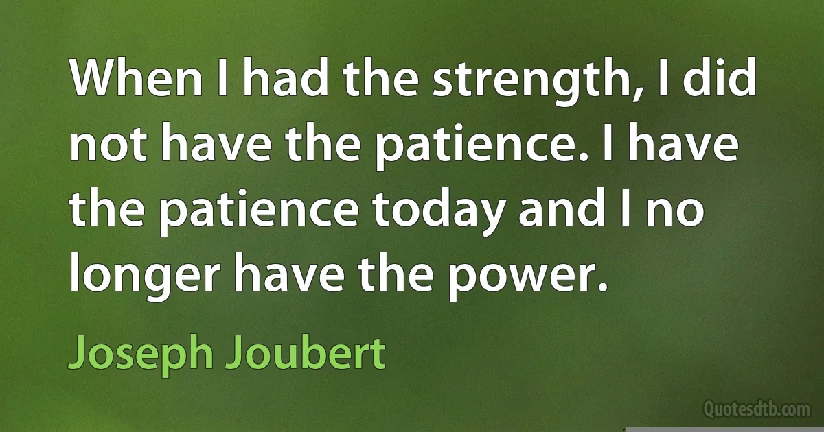 When I had the strength, I did not have the patience. I have the patience today and I no longer have the power. (Joseph Joubert)