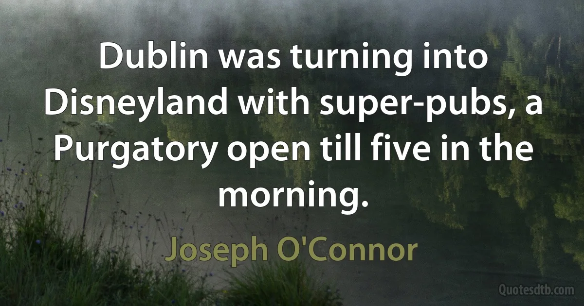 Dublin was turning into Disneyland with super-pubs, a Purgatory open till five in the morning. (Joseph O'Connor)