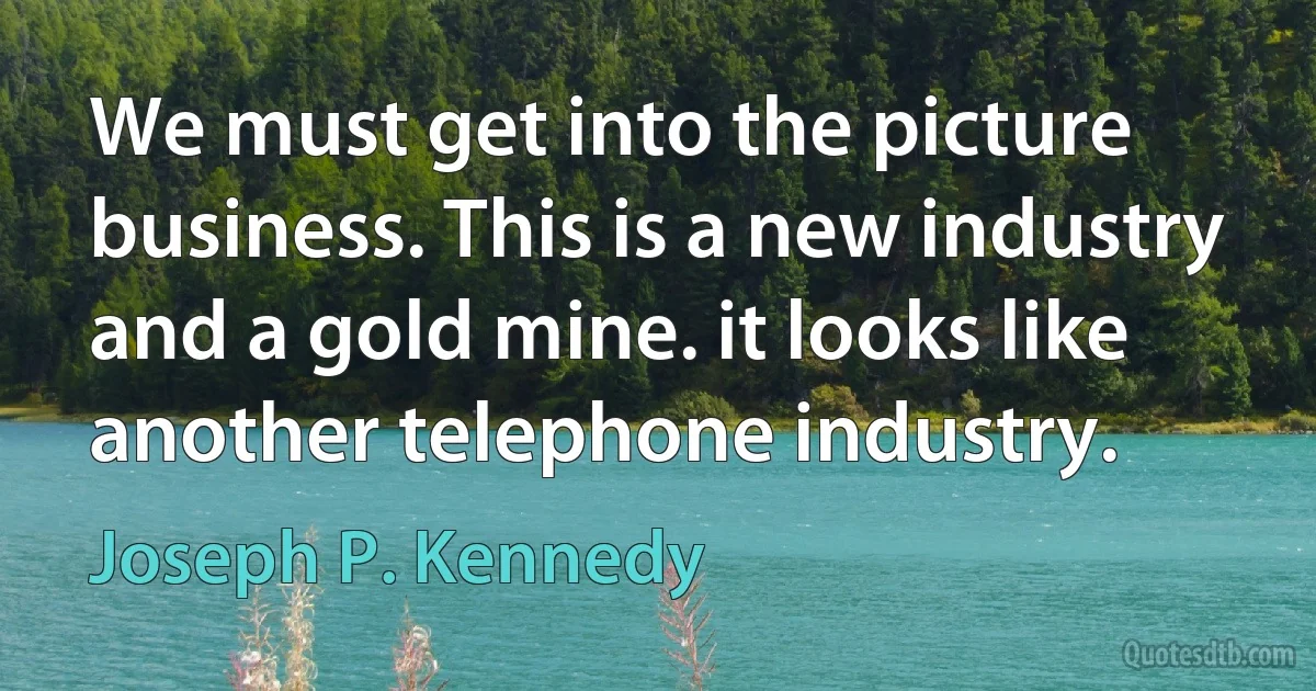 We must get into the picture business. This is a new industry and a gold mine. it looks like another telephone industry. (Joseph P. Kennedy)