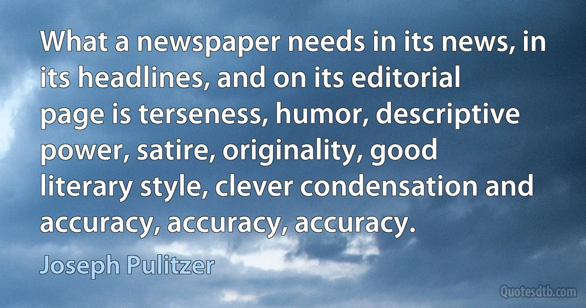 What a newspaper needs in its news, in its headlines, and on its editorial page is terseness, humor, descriptive power, satire, originality, good literary style, clever condensation and accuracy, accuracy, accuracy. (Joseph Pulitzer)