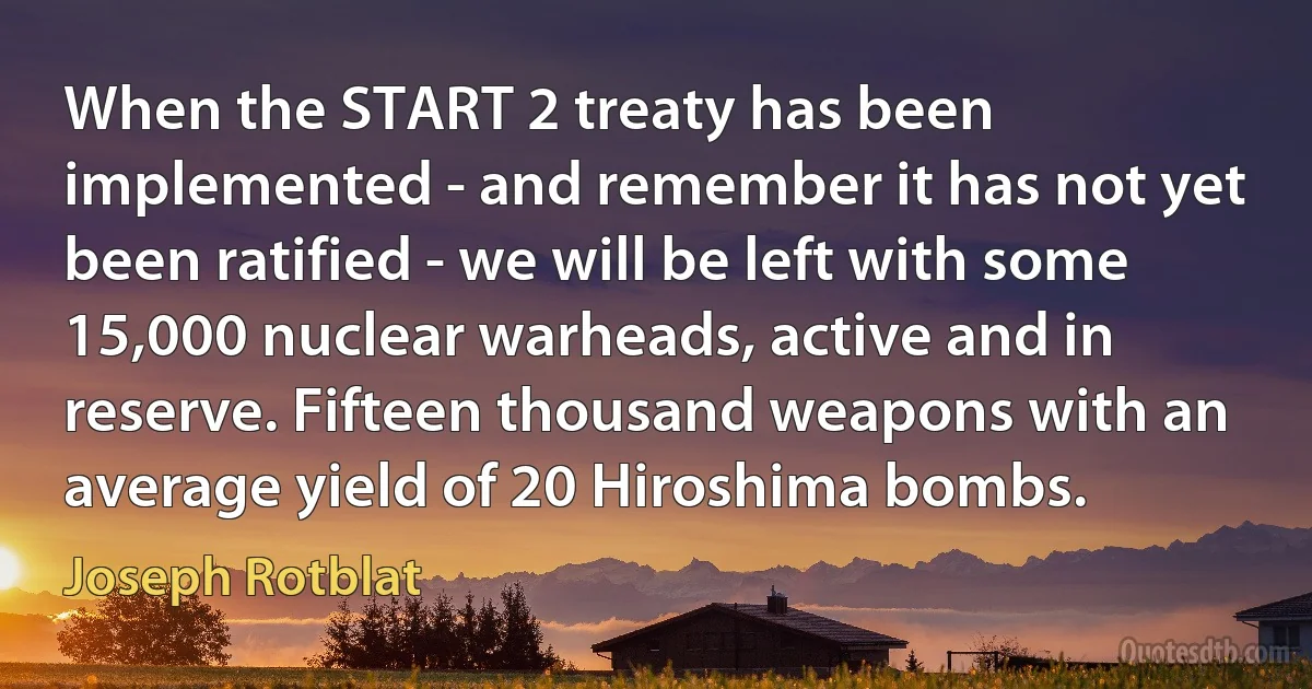 When the START 2 treaty has been implemented - and remember it has not yet been ratified - we will be left with some 15,000 nuclear warheads, active and in reserve. Fifteen thousand weapons with an average yield of 20 Hiroshima bombs. (Joseph Rotblat)