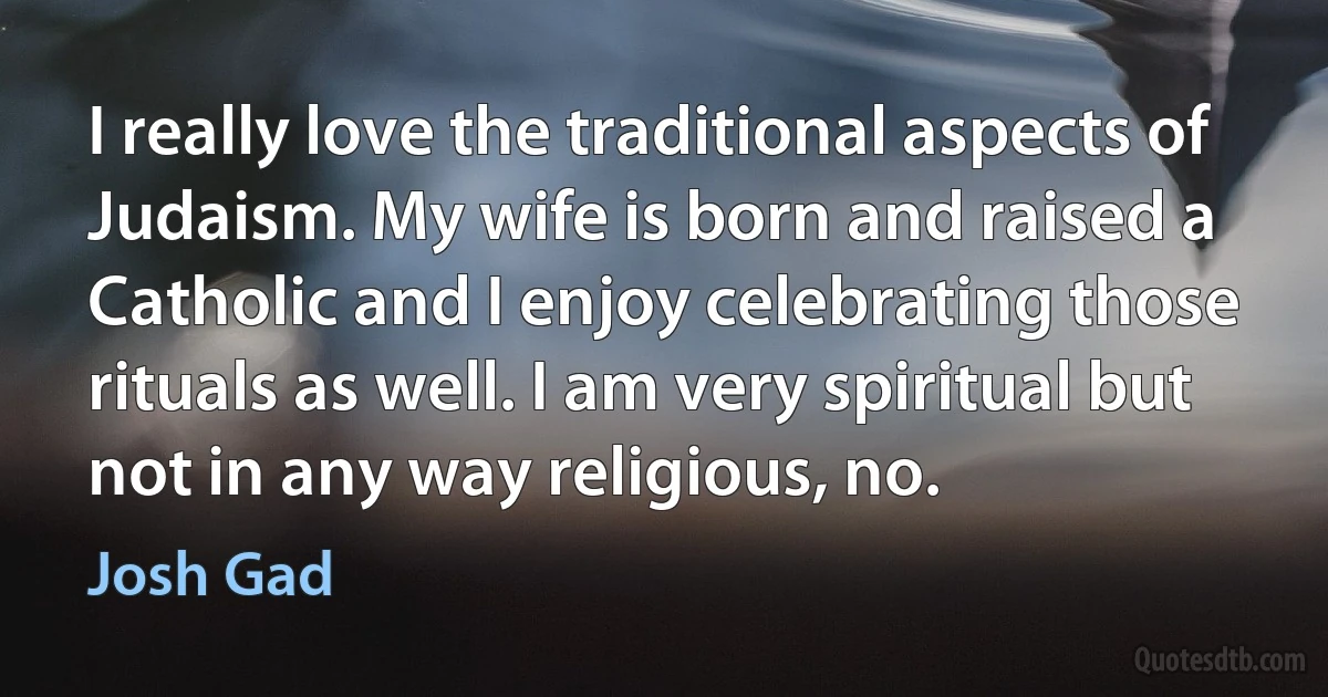 I really love the traditional aspects of Judaism. My wife is born and raised a Catholic and I enjoy celebrating those rituals as well. I am very spiritual but not in any way religious, no. (Josh Gad)