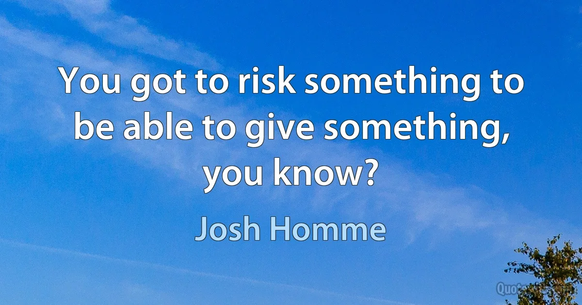 You got to risk something to be able to give something, you know? (Josh Homme)