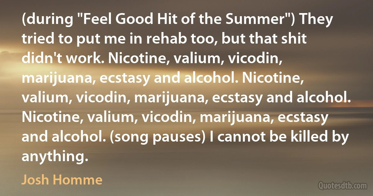 (during "Feel Good Hit of the Summer") They tried to put me in rehab too, but that shit didn't work. Nicotine, valium, vicodin, marijuana, ecstasy and alcohol. Nicotine, valium, vicodin, marijuana, ecstasy and alcohol. Nicotine, valium, vicodin, marijuana, ecstasy and alcohol. (song pauses) I cannot be killed by anything. (Josh Homme)