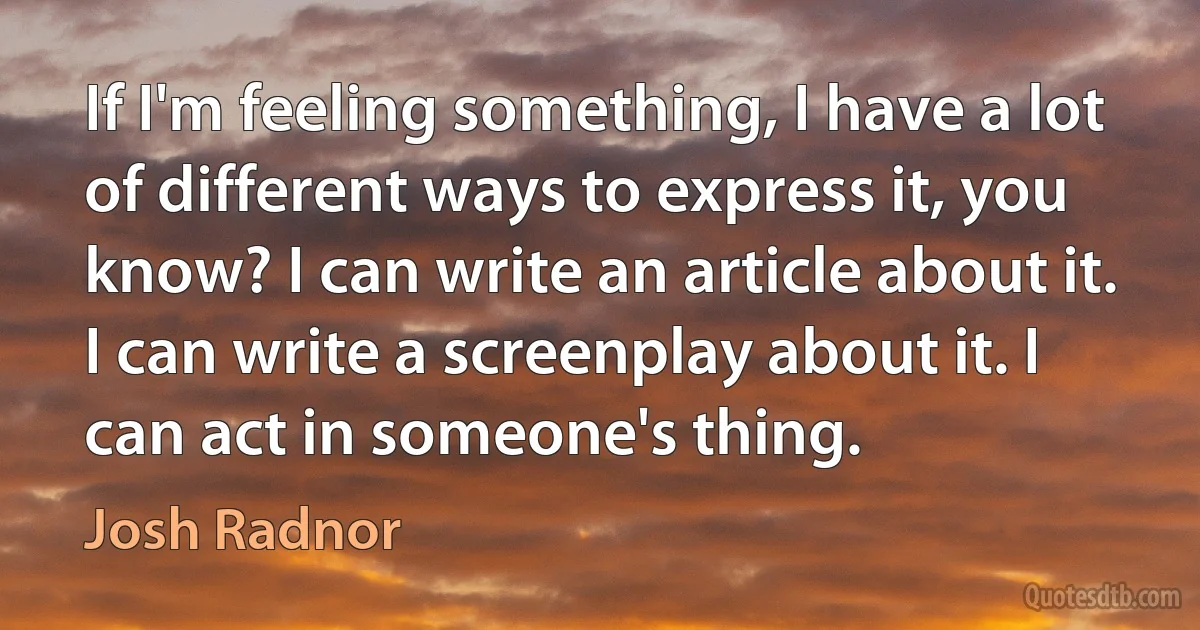 If I'm feeling something, I have a lot of different ways to express it, you know? I can write an article about it. I can write a screenplay about it. I can act in someone's thing. (Josh Radnor)