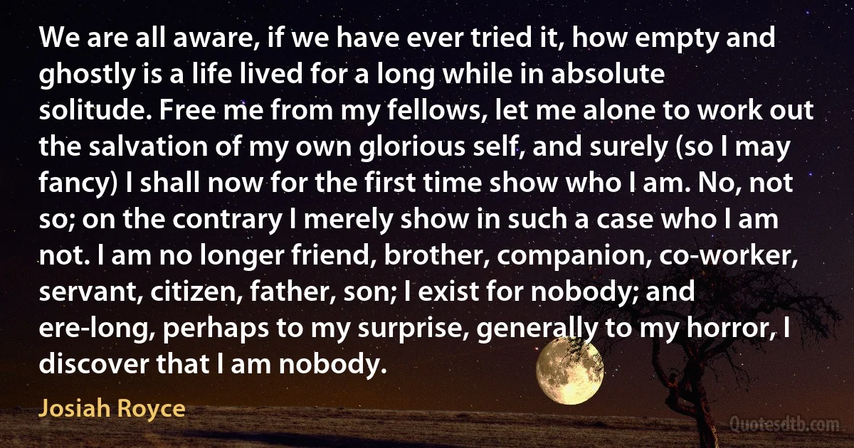 We are all aware, if we have ever tried it, how empty and ghostly is a life lived for a long while in absolute solitude. Free me from my fellows, let me alone to work out the salvation of my own glorious self, and surely (so I may fancy) I shall now for the first time show who I am. No, not so; on the contrary I merely show in such a case who I am not. I am no longer friend, brother, companion, co-worker, servant, citizen, father, son; I exist for nobody; and ere-long, perhaps to my surprise, generally to my horror, I discover that I am nobody. (Josiah Royce)