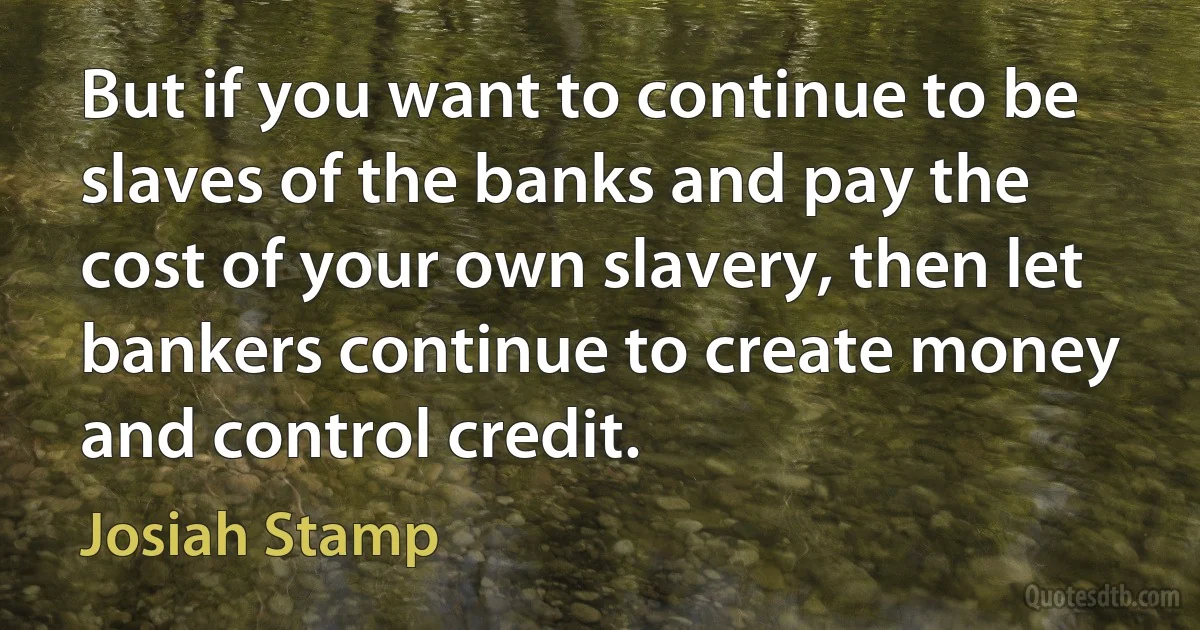 But if you want to continue to be slaves of the banks and pay the cost of your own slavery, then let bankers continue to create money and control credit. (Josiah Stamp)