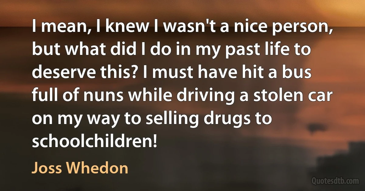 I mean, I knew I wasn't a nice person, but what did I do in my past life to deserve this? I must have hit a bus full of nuns while driving a stolen car on my way to selling drugs to schoolchildren! (Joss Whedon)