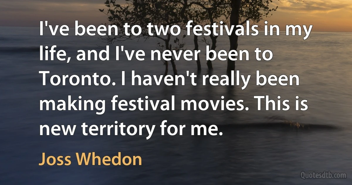 I've been to two festivals in my life, and I've never been to Toronto. I haven't really been making festival movies. This is new territory for me. (Joss Whedon)