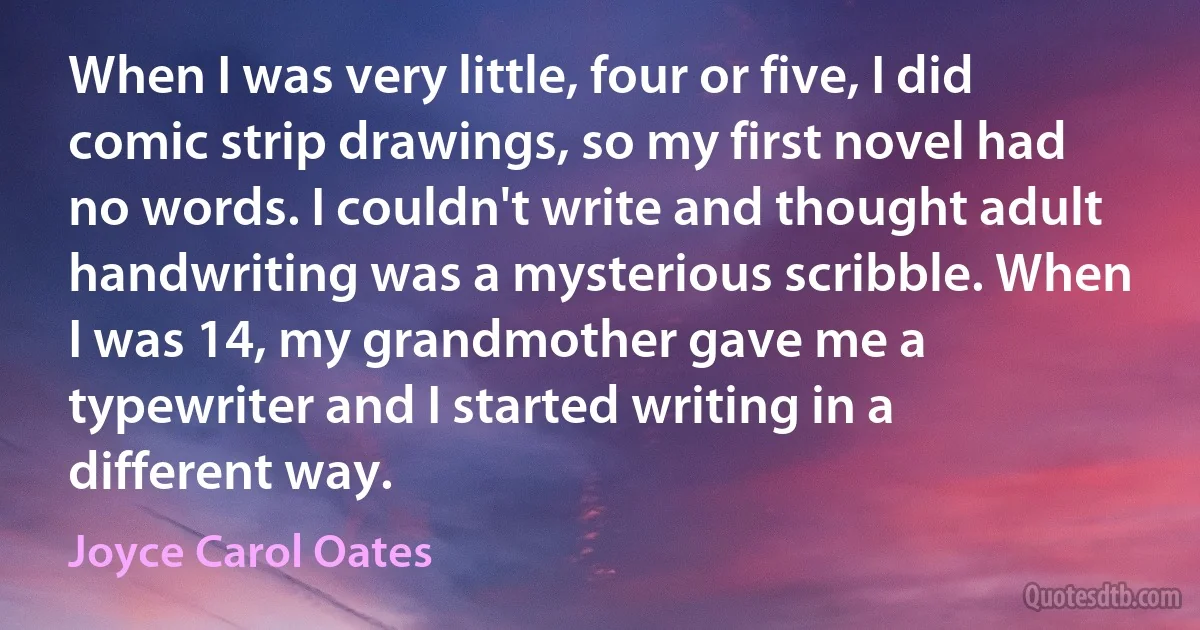 When I was very little, four or five, I did comic strip drawings, so my first novel had no words. I couldn't write and thought adult handwriting was a mysterious scribble. When I was 14, my grandmother gave me a typewriter and I started writing in a different way. (Joyce Carol Oates)