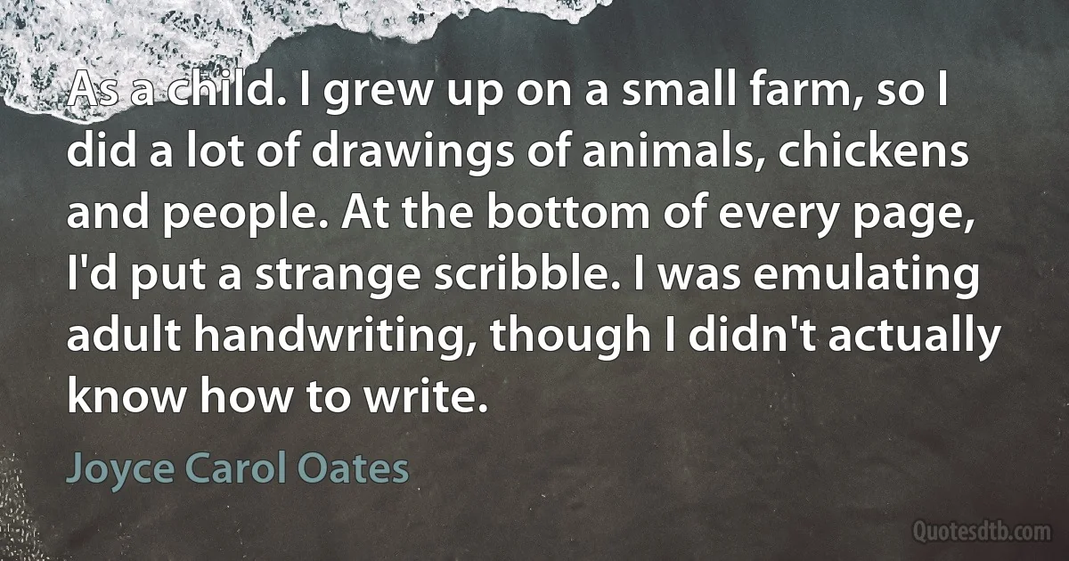 As a child. I grew up on a small farm, so I did a lot of drawings of animals, chickens and people. At the bottom of every page, I'd put a strange scribble. I was emulating adult handwriting, though I didn't actually know how to write. (Joyce Carol Oates)