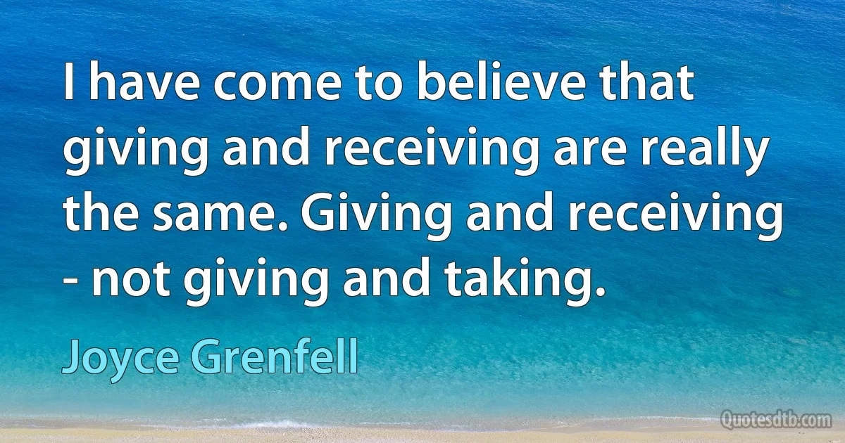 I have come to believe that giving and receiving are really the same. Giving and receiving - not giving and taking. (Joyce Grenfell)