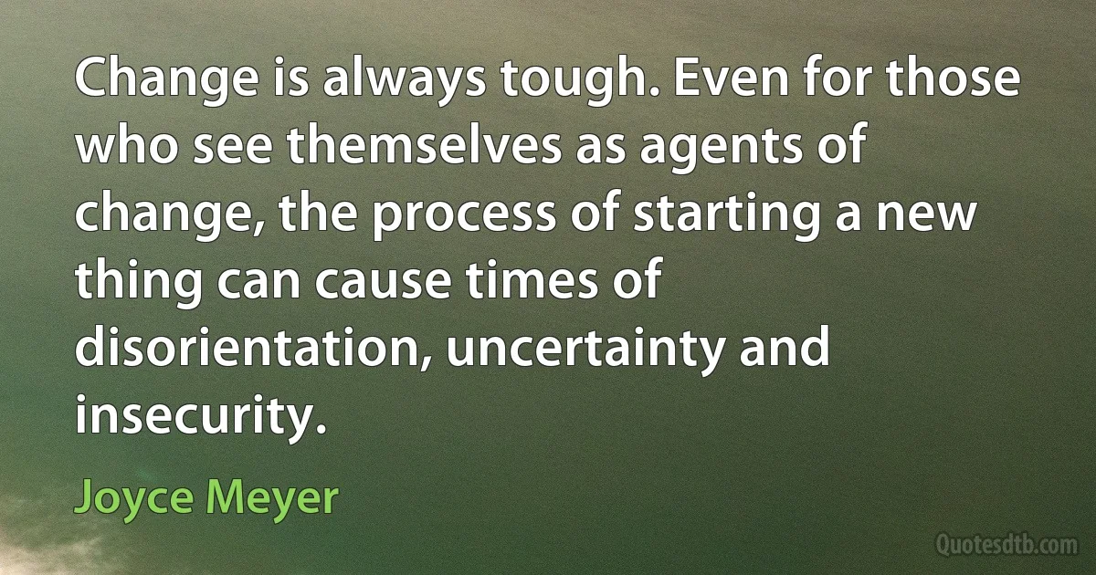 Change is always tough. Even for those who see themselves as agents of change, the process of starting a new thing can cause times of disorientation, uncertainty and insecurity. (Joyce Meyer)